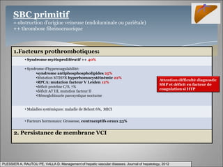 SBC primitif
      = obstruction d’origine veineuse (endoluminale ou pariétale)
      ++ thrombose fibrinocruorique



      1.Facteurs prothrombotiques:
             • Syndrome myéloprolifératif ++ 40%

             • Syndrome d’hypercoagulabilité:
                    •syndrome antiphosphospholipides 25%
                    •Mutation MTHFR hyperhomocystéinémie 22%
                                                                                              Attention difficulté diagnostic
                    •RPCA: mutation facteur V Leiden 12%
                                                                                              SMP et déficit en facteur de
                    •déficit protéine C/S, 7%
                                                                                              coagulation si HTP
                    •déficit AT III, mutation facteur II
                    •Hémoglobinurie paroxystique nocturne


             • Maladies systémiques: maladie de Behcet 6%, MICI


             • Facteurs hormonaux: Grossesse, contraceptifs oraux 33%


      2. Persistance de membrane VCI




PLESSIER A, RAUTOU PE, VALLA D. Management of hepatic vascular diseases. Journal of hepatology, 2012
 