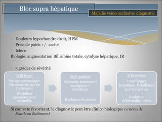 Bloc supra hépatique
                                                 Maladie veino occlusive: diagnostic




   Douleurs hypochondre droit, HPM
   Prise de poids +/- ascite
   Ictère
 Biologie: augmentation Bilirubine totale, cytolyse hépatique, IR

    3 grades de sévérité
     SOS léger:                     SOS modéré:                       SOS sévère:
Peu symptomatique.               Nécessite traitement                Insuffisance
Ne nécessite pas de                 antalgique +                 hépatique. Défaillance
     traitement                      diurétique.                    multi viscérale
      Evolution
  spontanément                                                         Evolution
      favorable                  Evolution favorable               défavorable, décès

 Si contexte favorisant, le diagnostic peut être clinico biologique (critères de
    Seattle ou Baltimore)
 