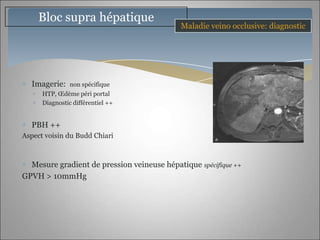 Bloc supra hépatique
                                            Maladie veino occlusive: diagnostic




  Imagerie:     non spécifique
      HTP, Œdème péri portal
      Diagnostic différentiel ++


  PBH ++
Aspect voisin du Budd Chiari



  Mesure gradient de pression veineuse hépatique spécifique ++
GPVH > 10mmHg
 