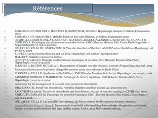 Références


1.    BENHAMOU JP, BIRCHER J, McINTYRE N, RIZZETTO M, RODES J. Hepatologie clinique 2e édition, Flammarion
      2002
2.    BENHAMOU JP, ERLINGER S. Maladie du foie et des voies biliaires, 5e édition, Flammarion 2007
3.    OUDJIT A, GUESMI M, DELIN C, GOUYA H, SILVERA S, AUGUI J, PALANGIE E, BIENVENU M, VIGNAUX O,
      LEGMANN P. Pathologies vasculaires non tumorales du foie. EMC (Elsevier Massion SAS, Paris), Radiodiagnostic Ŕ
      Appareil digestif, 33-515-A-50,2009
4.    DELEVE LD, VALLA DC, GARCIA TSAO G. Vascular disorders of the liver. AASLD Practice Guidelines. Hepatology, vol
      49, No 5, 2009
5.    KUNTZ E. Cardiovascular diseases and the liver. Hepatology, 3rd edition (Springer) 2007
6.    MALLET V. Maladies vasculaires du foie.
7.    CONDAT B, VALLA D. Etiologie des thromboses hépatiques et portales. EMC (Elsevier Massion SAS, Paris),
      Hépatologie, 7-042-A-15,2002
8.    PLESSIER A, RAUTOU PE, VALLA D. Management of hepatic vascular diseases. Journal of hepatology, S25-S38. 2012
9.    Recommandations pour la prise en charge des patients ayant un syndrome de Budd Chiari
10.   PLESSIER A, VALLA D. Syndrome de Budd Chiari. EMC (Elsevier Massion SAS, Paris), Hépatologie, 7-042-A-12,2006
11.   LAUNOIS B, BOHMER R, MADDERN G. Pathologie de l’artère hépatique. EMC (Elsevier Massion SAS, Paris),
      Hépatologie, 7-042-A-11,2004
12.   Guidelines for the management of patients with portal vein thrombosis
13.   PRIMIGNANI M. Portal vein thrombosis, revisited. Digestive and liver disease 42 (2010) 163-170
14.   RADOVICH PA, and al. Portal vein thrombosis and liver disease. Journal of vascular nursing, vol XVIII No1, 2000.
      NHIEU JTV, ZAFRANI ES. Pathologie du sinusoïde hépatique. EMC (Elsevier Massion SAS, Paris), Hépatologie, 7-
      042-A-20,1996
15.   HILLAIRE S, VALLA D. Les maladies des vaisseaux du foie en dehors des thromboses des gros vaisseaux.
16.   Dupuis-Girod S, Ginon I, Faure F. Bevacizumab in patients with hereditary hemorrhagic telangiectasia and severe
      hepatic vascular malformations and high cardiac output. JAMA. 2012 Mar 7;307(9):948-55.
 