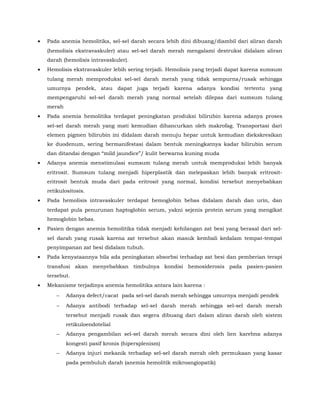 • Pada anemia hemolitika, sel-sel darah secara lebih dini dibuang/diambil dari aliran darah
(hemolisis ekstravaskuler) atau sel-sel darah merah mengalami destruksi didalam aliran
darah (hemolisis intravaskuler).
• Hemolisis ekstravaskuler lebih sering terjadi. Hemolisis yang terjadi dapat karena sumsum
tulang merah memproduksi sel-sel darah merah yang tidak sempurna/rusak sehingga
umurnya pendek, atau dapat juga terjadi karena adanya kondisi tertentu yang
mempengaruhi sel-sel darah merah yang normal setelah dilepas dari sumsum tulang
merah
• Pada anemia hemolitika terdapat peningkatan produksi bilirubin karena adanya proses
sel-sel darah merah yang mati kemudian dihancurkan oleh makrofag. Transportasi dari
elemen pigmen bilirubin ini didalam darah menuju hepar untuk kemudian diekskresikan
ke duodenum, sering bermanifestasi dalam bentuk meningkatnya kadar bilirubin serum
dan ditandai dengan “mild jaundice”/ kulit berwarna kuning muda
• Adanya anemia menstimulasi sumsum tulang merah untuk memproduksi lebih banyak
eritrosit. Sumsum tulang menjadi hiperplastik dan melepaskan lebih banyak eritrosit-
eritrosit bentuk muda dari pada eritrosit yang normal, kondisi tersebut menyebabkan
retikulositosis.
• Pada hemolisis intravaskuler terdapat hemoglobin bebas didalam darah dan urin, dan
terdapat pula penurunan haptoglobin serum, yakni sejenis protein serum yang mengikat
hemoglobin bebas.
• Pasien dengan anemia hemolitika tidak menjadi kehilangan zat besi yang berasal dari sel-
sel darah yang rusak karena zat tersebut akan masuk kembali kedalam tempat-tempat
penyimpanan zat besi didalam tubuh.
• Pada kenyataannya bila ada peningkatan absorbsi terhadap zat besi dan pemberian terapi
transfusi akan menyebabkan timbulnya kondisi hemosiderosis pada pasien-pasien
tersebut.
• Mekanisme terjadinya anemia hemolitika antara lain karena :
− Adanya defect/cacat pada sel-sel darah merah sehingga umurnya menjadi pendek
− Adanya antibodi terhadap sel-sel darah merah sehingga sel-sel darah merah
tersebut menjadi rusak dan segera dibuang dari dalam aliran darah oleh sistem
retikuloendotelial
− Adanya pengambilan sel-sel darah merah secara dini oleh lien karebna adanya
kongesti pasif kronis (hipersplenism)
− Adanya injuri mekanik terhadap sel-sel darah merah oleh permukaan yang kasar
pada pembuluh darah (anemia hemolitik mikroangiopatik)
 