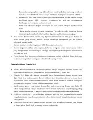 − Pemasukan zat yang besi yang tidak adekuat terjadi pada bayi-bayi yang mendapat
minuman susu dan buah-buahan tanpa mendapat daging atau suplemen zat besi
− Pada wanita pada usia subur dapat terjadi anemia defisiensi zat besi karena adanya
kombinasi antara tidak cukupnya pemasukan zat besi dan meningkatnya
kehilangan zat besi (pada saat menstruasi)
− Pada saat kehamilan terjadi kehilangan zat besi karena sebagian dipakai untuk
janin
− Pada kondisi dimana terdapat gangguan /penyakit-penyakit intestinal kronis
dimana terjadi malabsorbsi dari zat besi dapat mengakibatkan anemia juga
• Pada anemia defisiensi besi, sel-sel yang diproduksi lebih kecil dan lebih pucat dari sel-sel
darah merah yang normal, karena adanya sedikitnya hemoglobin per sel (anemia
mikrositik hipokhromik)
• Anemia biasanya bersifat ringan dan tidak dirasadari oleh pasien
• Karena simpanan zat besi telah terpakai, kadar zat besi pada serum menurun dan protein
yang mengikat besi akan meningkat sehingga terjadi peningkatan kapasitas serum untuk
mengikat zat besi
• Pemberian zat besi akan menyebabkan meningkatnya jumlah retikulosit dalam beberapa
hari dan meningkatkan hemoglobin setelah lebih kurang 10 hari.
Anemia Defisiensi Vitamin B12
• Anemia defisiensi vitamin B12 disebabkan karena adanya kegagalan absorbsi vitamin B12
dari traktus intestinal dan bukan karena defisiensi vitamin B12 dalam diet
• Vitamin B12 dalam diet (factor ekstrinsik) harus berkombinasi dengan protein yang
diproduksi oleh mukosa gaster (factor intrinsic) dan kemudian dibawa ke usus halus
bagian distal untuk diabsorbsi kemudian ikut aliran darah dibawa ke sumsum tulang dan
ketempat penyimpanan vitamin B12 lainnya didalam tubuh
• Atrofi mukosa gaster, yang terjadi kebanyakan pada orang-orang dengan usia diatas 60
tahun mengakibatkan adanya insufisiensi faktor intinsik merupakan penyebab yang paling
sering defisiensi vitamin B12. Penyakit yang ditimbulkannya disebut anemia pernisiosa.
• Defisiensi vitamin B12 menyebabkan gangguan sintesis DNA mengakibatkan adanya
pengakumulasian yang besar, prekursor sel-sel darah merah (megaloblast) pada susum
tulang merah.
• Proses maturasi sel darah merah menjadi tertunda, dan sel-sel darah merah yang dilepas
ke dalam aliran darah lebih besar dari normal (makrositik).
 