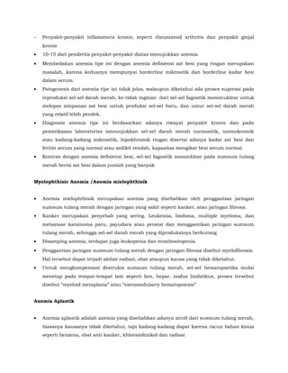 − Penyakit-penyakit inflamatoris kronis; seperti rheumatoid arthritis dan penyakit ginjal
kronis
• 10-15 dari penderita penyakit-penyakit diatas menujukkan anemia
• Membedakan anemia tipe ini dengan anemia defisiensi zat besi yang ringan merupakan
masalah, karena keduanya mempunyai borderline mikrositik dan borderline kadar besi
dalam serum.
• Patogenesis dari anemia tipe ini tidak jelas, walaupun diketahui ada proses supressi pada
reproduksi sel-sel darah merah, ke-tidak inginan dari sel-sel fagositik mononuklear untuk
melepas simpanan zat besi untuk produksi sel-sel baru, dan umur sel-sel darah merah
yang relatif lebih pendek.
• Diagnosis anemia tipe ini berdasarkan adanya riwayat penyakit kronis dan pada
pemeriksaan laboratories menunjukkan sel-sel darah merah normositik, normokromik
atau kadang-kadang mikrositik, hipokhromik ringan disertai adanya kadar zat besi dan
feritin serum yang normal atau sedikit rendah, kapasitas mengikat besi serum normal.
• Kontras dengan anemia defisiensi besi, sel-sel fagositik mononklear pada sumsum tulang
merah berisi zat besi dalam jumlah yang banyak
Myelophthisic Anemia /Anemia mielophthisik
• Anemia mielophthisik merupakan anemia yang disebabkan oleh penggantian jaringan
sumsum tulang merah dengan jaringan yang sakit seperti kanker, atau jaringan fibrosa.
• Kanker merupakan penyebab yang sering. Leukemia, limfoma, multiple myeloma, dan
metastase karsinoma paru, payudara atau prostat dan menggantikan jaringan sumsum
tulang merah, sehingga sel-sel darah merah yang diproduksinya berkurang
• Disamping anemia, terdapat juga leukopenia dan trombositopenia.
• Penggantian jaringan sumsum tulang merah dengan jaringan fibrosa disebut myelofibrosis.
Hal tersebut dapat terjadi akibat radiasi, obat ataupun kausa yang tidak diketahui.
• Untuk mengkompensasi destruksi sumsum tulang merah, sel-sel hematopoetika mulai
menetap pada tempat-tempat lain seperti lien, hepar, nodus limfatikus, proses tersebut
disebut “myeloid metaplasia” atau “extramedularry hematopoiesis”
Anemia Aplastik
• Anemia aplastik adalah anemia yang disebabkan adanya atrofi dari sumsum tulang merah,
biasanya kausanya tidak diketahui, tapi kadang-kadang dapat karena racun bahan kimia
seperti benzena, obat anti kanker, khloramfenikol dan radiasi
 
