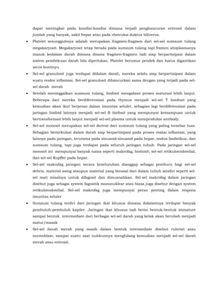 dapat meningkat pada kondisi-kondisi dimana terjadi penghancuran eritrosit dalam
jumlah yang banyak, sakit hepar atau pada obstruksi duktus biliverus.
• Platelet sesungguhnya adalah merupakan fragmen-fragmen dari sel-sel sumsum tulang
megakaryosit. Megakaryosit tetap berada pada sumsum tulang tapi framen sitoplasmanya
masuk kedalam darah dimana disana fragmen-fragmen tadi siap berpartisipasi dalam
sistem pembekuan darah bila diperlukan. Platelet berumur pendek dan harus digantikan
secra kontinyu
• Sel-sel granulosit juga terdapat didalam darah, mereka selalu siap berpartisipasi dalam
suatu reaksi inflamasi. Sel-sel granulosit dihancurkan sama dengan yang terjadi pada sel-
sel darah merah
• Setelah meninggalkan sumsum tulang, limfosit mengalami proses maturasi lebih lanjut.
Beberapa dari mereka berdiferensiasi pada thymus menjadi sel-sel T lomfosit yang
kemudian akan ikut berperan dalam imunitas seluler, sebagian lagi berdiferensiasi pada
jaringan limfoid lainnya menjadi sel-sel B limfosit yang mempunyai kemampuan untuk
bertransformasi lebih lanjut menjadi sel-sel plasma untuk memproduksi antibody.
• Sel-sel monosit merupakan sel-sel derivat dari sumsum tulang yang paling tersebar luas.
Sebagian bersirkulasi dalam darah siap berpartisipasi pada proses reaksi inflamasi, yang
lainnya pada jaringan, terutama pada sinusoid-sinusoid pada hepar, nodus limfatikus, dan
sumsum tulang, tapi juga terdapat pada seluruh jaringan tubuh. Pada jaringan sel-sel
monosit ini mempunyai banyak nama seperti makrofag, histiosit, sel-sel retikuloendotelial,
dan sel-sel Kupffer pada hepar.
• Sel-sel makrofag jaringan secara keseluruhan dianggap sebagai pemburu bagi sel-sel
debris, material asing ataupun material yang berasal dari dalam tubuh sendiri seperti sel-
sel mati misalnya untuk difagosit dan dimusnahkan. Sel-sel makrofag dalam jaringan
disebut juga sebagai system fagositik mononuklear atau biasa juga disebut dengan system
retikuloendotelial. Sel-sel makrofag juga mempunyai peran penting dalam respons
imunitas seluler
• Sumsum tulang terdiri dari jaringan ikat khusus dimana didalamnya terdapat banyak
pembuluh-pembuluh kapiler. Jaringan ikat khusus tadi berisi bentuk-bentuk immature
sampai bentuk intermediate dari berbagai sel-sel darah yang kelak akan berubah menjadi
matur/masak
• Sel-sel darah merah yang masih dalam bentuk intermediate disebut rubrisit atau
normoblast, sampai suatu saat nukleusnya menghilang kemudian menjadi sel-sel darah
merah atau eritrosit.
 