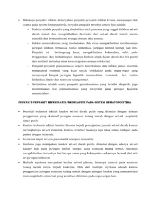 • Beberapa penyakit infeksi, kebanyakan penyakit-penyakit infeksi kronis, mempunyai efek
utama pada system hematopoietik, penyakit-penyakit tersebut antara lain adalah:
− Malaria adalah penyakit yang disebabkan oleh protozoa yang tinggal didalam sel-sel
darah merah dan mengakibatkan destruksi dari sel-sel darah merah secara
episodik dan bermanifestasi sebagai demam dan anemia.
− Infeksi mononukleosis yang disebabakan oleh virus mengakibatkan membesarnya
jaringan limfoid, termasuk nodus limfatikus, jaringan limfoid farings dan lien.
Penyakit ini berlangsung lama, mengakibatkan kelemahan, sakit pada
tenggorokan, dan limfadenopati. Adanya limfosit atipik dalam darah dan tes positif
dari antibodi terhadap virus menunujjukan adanya infeksi ini.
− Penyakit-penyakit granulomatus seperti tuberkulosis dan infeksi jamur sistemik
mempunyai tendensi yang kuat untuk terlokalisir pada organ-organ yang
mempunyai banyak jaringan fagositik mononuklear, termasuk lien, nudus
limfatikus, hepar dan sumsum tulang merah
− Sarkoidosis adalah suatu penyakit granulomatous yang bersifat idiopatik, juga
menimbulkan lesi granulomatous yang menyebar pada jaringan fagositik
mononuklear.
PENYAKIT-PENYAKIT HIPERPLATIK/NEOPLASTIK PADA SISTEM HEMATOPOIETIKA
• Penyakit leukemia adalah kanker sel-sel darah putih yang ditandai dengan adanya
penggantian yang ekstensif jaringan sumsum tulang merah dengan sel-sel neoplastik
darah putih.
• Kondisi leukemia adalah kondisi dimana terjadi peningkatan jumlah sel-sel darah karena
meningkatnya sel-sel leukemik, kondisi tersebut biasanya tapi tidak selalu terdapat pada
pasien dengan leukemia.
• Leukemia dapat berupa granulositik ataupun monositik.
• Limfoma juga merupakan kanker sel-sel darah putih, ditandai dengan adanya sel-sel
kanker tadi pada jaringan limfoid sampai pada sumsum tulang merah, biasanya
mengakibatkan timbulnya lesi berupa masa yang kebanyakan sel-selnya berasal dari sel-
sel jaringan limfositik
• Multiple myeloma merupakan kanker sel-sel plasma, biasanya muncul pada sumsum
tulang merah tanpa terjadi leukemia. Efek dari multiple myeloma adalah karena
penggantian jaringan sumsum tulang merah dengan jaringan kanker yang memproduksi
immunoglobulin abnormal yang kemidian ditimbun pada organ-organ lain.
 