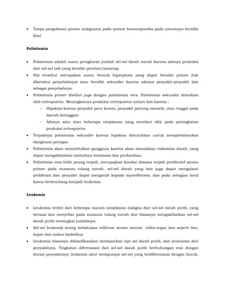 • Tanpa pengobatan proses malignansi pada system hematopoetika pada umumnya bersifat
fatal
Polisitemia
• Polisitemia adalah suatu penigkatan jumlah sel-sel darah merah karena adanya produksi
dari sel-sel tadi yang bersifat persiten/menetap
• Hal tersebut merupakan suatu bentuk hiperplasia yang dapat bersifat primer (tak
diketahui penyebabnya) atau bersifat sekunder karena adanya penyakit-penyakit lain
sebagai penyebabnya.
• Polisitemia primer disebut juga dengan polisitemia vera. Polisitemia sekunder dimediasi
oleh eritropoietin. Meningkatnya produksi eritropoietin antara lain karena :
− Hipoksia karena penyakit paru kronis, penyakit jantung sianotik, atau tinggal pada
daerah ketinggian
− Adanya satu atau beberapa neoplasma yang memberi efek pada peningkatan
produksi eritropoietin
• Terjadinya polisitemia sekunder karena hipoksia dibutuhkan untuk mempertahankan
oksigenasi jaringan.
• Polisitemia akan menimbulkan gangguan karena akan menaikkan viskositas darah, yang
dapat mengakibatkan timbulnya trombosis dan perdarahan.
• Polisitemia vera lebih jarang terjadi, merupajkan kondisi dimana terjadi proliferatif secara
primer pada sumsum tulang merah, sel-sel darah yang lain juga dapat mengalami
proliferasi dan penyakit dapat mengarah kepada myelofibrosis, dan pada sebagian kecil
kasus berkembang menjadi leukemia.
Leukemia
• Leukemia terdiri dari beberapa macam neoplasma maligna dari sel-sel darah putih, yang
berasal dan menyebar pada sumsum tulang merah dan biasanya mengakibatkan sel-sel
darah putih meningkat jumlahnya.
• Sel-sel leukemik sering melakukan infiltrasi secara merata orfan-organ lain seperti lien,
hepar dan nodus limfatikus
• Leukemia biasanya diklasifikasikan berdasarkan tipe sel darah putih, dan kronisitas dari
penyakitnya. Tingkatan diferensiasi dari sel-sel darah putih berhubungan erat dengan
durasi penyakitnya; leukemia akut mempunyai sel-sel yang terdiferensiasi dengan buruk,
 