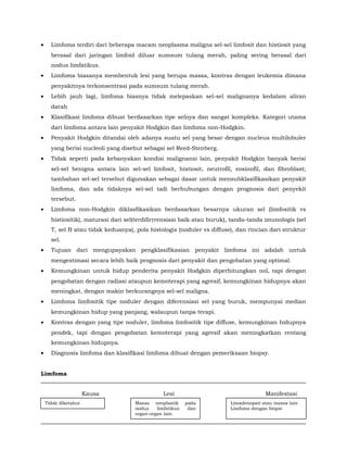 • Limfoma terdiri dari beberapa macam neoplasma maligna sel-sel limfosit dan histiosit yang
berasal dari jaringan limfoid diluar sumsum tulang merah, paling sering berasal dari
nodus limfatikus.
• Limfoma biasanya membentuk lesi yang berupa massa, kontras dengan leukemia dimana
penyakitnya terkonsentrasi pada sumsum tulang merah.
• Lebih jauh lagi, limfoma biasnya tidak melepaskan sel-sel malignanya kedalam aliran
darah
• Klasifikasi limfoma dibuat berdasarkan tipe selnya dan sangat kompleks. Kategori utama
dari limfoma antara lain penyakit Hodgkin dan limfoma non-Hodgkin.
• Penyakit Hodgkin ditandai oleh adanya suatu sel yang besar dengan nucleus multilobuler
yang berisi nucleoli yang disebut sebagai sel Reed-Stenberg.
• Tidak seperti pada kebanyakan kondisi malignansi lain, penyakit Hodgkin banyak berisi
sel-sel benigna antara lain sel-sel limfosit, histiosit, neutrofil, eosinofil, dan fibroblast;
tambahan sel-sel tersebut digunakan sebagai dasar untuk mensubklasifikasikan penyakit
limfoma, dan ada tidaknya sel-sel tadi berhubungan dengan prognosis dari penyekit
tersebut.
• Limfoma non-Hodgkin diklasfikasikan berdasarkan besarnya ukuran sel (limfositik vs
histiositik), maturasi dari sel(terdifirrrensiasi baik atau buruk), tanda-tanda imunologis (sel
T, sel B atau tidak keduanya), pola histologis (noduler vs diffuse), dan rincian dari struktur
sel.
• Tujuan dari mengupayakan pengklasifikasian penyakit limfoma ini adalah untuk
mengestimasi secara lebih baik prognosis dari penyakit dan pengobatan yang optimal.
• Kemungkinan untuk hidup penderita penyakit Hodgkin diperhitungkan nol, tapi dengan
pengobatan dengan radiasi ataupun kemoterapi yang agresif, kemungkinan hidupnya akan
meningkat, dengan makin berkurangnya sel-sel maligna.
• Limfoma limfositik tipe noduler dengan diferensiasi sel yang buruk, mempunyai median
kemungkinan hidup yang panjang, walaupun tanpa terapi.
• Kontras dengan yang tipe noduler, limfoma limfositik tipe diffuse, kemungkinan hidupnya
pendek, tapi dengan pengobatan kemoterapi yang agresif akan meningkatkan rentang
kemungkinan hidupnya.
• Diagnosis limfoma dan klasifikasi limfoma dibuat dengan pemeriksaan biopsy.
Limfoma
Kausa Lesi Manifestasi
Tidak diketahui Massa neoplastik pada
nodus limfatikus dan
organ-organ lain
Limadenopati atau massa lain
Limfoma dengan biopsi
 