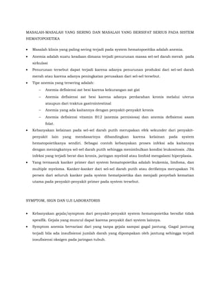 MASALAH-MASALAH YANG SERING DAN MASALAH YANG BERSIFAT SERIUS PADA SISTEM
HEMATOPOIETIKA
• Masalah klinis yang paling sering terjadi pada system hematopoeitika adalah anemia.
• Anemia adalah suatu keadaan dimana terjadi penurunan massa sel-sel darah merah pada
sirkulasi
• Penurunan tersebut dapat terjadi karena adanya penurunan produksi dari sel-sel darah
merah atau karena adanya peningkatan perusakan dari sel-sel tersebut.
• Tipe anemia yang tersering adalah:
− Anemia defisiensi zat besi karena kekurangan zat gizi
− Anemia defisiensi zat besi karena adanya perdarahan kronis melalui uterus
ataupun dari traktus gastrointestinal
− Anemia yang ada kaitannya dengan penyakit-penyakit kronis
− Anemia defisiensi vitamin B12 (anemia pernisiosa) dan anemia defisiensi asam
folat.
• Kebanyakan kelainan pada sel-sel darah putih merupakan efek sekunder dari penyakit-
penyakit lain yang mendasarinya dibandingkan karena kelainan pada system
hematopoietikanya sendiri. Sebagai contoh kebanyakan proses infeksi ada kaitannya
dengan meningkatnya sel-sel darah putih sehingga menimbulkan kondisi leukositosis. Jika
infeksi yang terjadi berat dan kronis, jaringan myeloid atau limfoid mengalami hiperplasia.
• Yang termasuk kanker primer dari system hematopoietika adalah leukemia, limfoma, dan
multiple myeloma. Kanker-kanker dari sel-sel darah putih atau derifatnya merupakan 76
persen dari seluruh kanker pada system hematpoietika dan menjadi penyebab kematian
utama pada penyakit-penyakit primer pada system tersebut.
SYMPTOM, SIGN DAN UJI LABORATORIS
• Kebanyakan gejala/symptom dari penyakit-penyakit system hematopoietika bersifat tidak
spesifik. Gejala yang muncul dapat karena penyakit dari system lainnya.
• Symptom anemia bervariasi dari yang tanpa gejala sampai gagal jantung. Gagal jantung
terjadi bila ada insufisiensi jumlah darah yang dipompakan oleh jantung sehingga terjadi
insufisiensi oksigen pada jaringan tubuh.
 