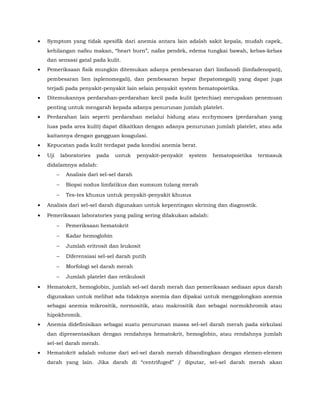 • Symptom yang tidak spesifik dari anemia antara lain adalah sakit kepala, mudah capek,
kehilangan nafsu makan, “heart burn”, nafas pendek, edema tungkai bawah, kebas-kebas
dan sensasi gatal pada kulit.
• Pemeriksaan fisik mungkin ditemukan adanya pembesaran dari limfanodi (limfadenopati),
pembesaran lien (splenomegali), dan pembesaran hepar (hepatomegali) yang dapat juga
terjadi pada penyakit-penyakit lain selain penyakit system hematopoietika.
• Ditemukannya perdarahan-perdarahan kecil pada kulit (petechiae) merupakan penemuan
penting untuk mengarah kepada adanya penurunan jumlah platelet.
• Perdarahan lain seperti perdarahan melalui hidung atau ecchymoses (perdarahan yang
luas pada area kulit) dapat dikaitkan dengan adanya penurunan jumlah platelet, atau ada
kaitannya dengan gangguan koagulasi.
• Kepucatan pada kulit terdapat pada kondisi anemia berat.
• Uji laboratories pada untuk penyakit-penyakit system hematopoietika termasuk
didalamnya adalah:
− Analisis dari sel-sel darah
− Biopsi nodus limfatikus dan sumsum tulang merah
− Tes-tes khusus untuk penyakit-penyakit khusus
• Analisis dari sel-sel darah digunakan untuk kepentingan skrining dan diagnostik.
• Pemeriksaan laboratories yang paling sering dilakukan adalah:
− Pemeriksaan hematokrit
− Kadar hemoglobin
− Jumlah eritrosit dan leukosit
− Diferensiasi sel-sel darah putih
− Morfologi sel darah merah
− Jumlah platelet dan retikulosit
• Hematokrit, hemoglobin, jumlah sel-sel darah merah dan pemeriksaan sediaan apus darah
digunakan untuk melihat ada tidaknya anemia dan dipakai untuk menggolongkan anemia
sebagai anemia mikrositik, normositik, atau makrositik dan sebagai normokhromik atau
hipokhromik.
• Anemia didefinisikan sebagai suatu penurunan massa sel-sel darah merah pada sirkulasi
dan dipresentasikan dengan rendahnya hematokrit, hemoglobin, atau rendahnya jumlah
sel-sel darah merah.
• Hematokrit adalah volume dari sel-sel darah merah dibandingkan dengan elemen-elemen
darah yang lain. Jika darah di “centrifuged” / diputar, sel-sel darah merah akan
 