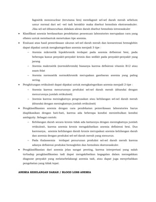 fagositik mononuclear (terutama lien) memfagosit sel-sel darah merah sebelum
umur normal dari sel –sel tadi berakhir maka disebut hemolisis ekstravaskuler.
Jika sel-sel dihancurkan didalam aliran darah disebut hemolisis intravaskuler
• Klasifikasi anemia berdasarkan pendekatan penemuan laboratories merupakan cara yang
efisien untuk membantuk menetukan tipe anemia.
• Evaluasi atas hasil pemeriksaan ukuran sel-sel darah merah dan konsentrasi hemoglobin
dapat dipakai untuk mengkategorikan anemia menjadi 3 tipe :
− Anemia mikrositik hipokhromik terdapat pada anemia defisiensi besi, pada
beberapa kasus penyakit-penyakit kronis dan sedikit pada penyakit-penyakit yang
jarang
− Anemia makrositik (normokhromik) biasanya karena defisiensi vitamin B12 atau
asam folat
− Anemia normositik normokhromik merupakan gambaran anemia yang paling
sering.
• Penghitungan retikulosit dapat dipakai untuk mengkategorikan anemia menjadi 2 tipe :
− Anemia karena menurunnya produksi sel-sel darah merah (ditandai dengan
menurunnya jumlah retikulosit)
− Anemia karena meningkatnya pengrusakan atau kehilangan sel-sel darah merah
(ditandai dengan meningkatnya jumlah retikulosit)
• Pengklasifikasian anemia dengan cara pendekatan pemeriksaan laboratories harus
diaplikasikan dengan hati-hati, karena ada beberapa kondisi menimbulkan kondisi
ambiguity. Sebagai contoh:
− Kehilangan darah secara kronis tidak ada kaitannya dengan meningkatnya jumlah
retikulosit, karena anemia kronis mengakibatkan anemia defisiensi besi. Dus
karenanya, anemia kehilangan darah kronis merupakan anemia kehilangan darah
dan anemia dengan produksi sel-sel darah merah yang menurun.
− Pada thalassemia terdapat penurunan produksi sel-sel darah merah karena
adanya defisiensi produksi hemoglobin dan hemolisis ekstravaskuler.
• Pengklasifikasian dari anemia jelas sangat penting, karena interpretasi yang salah
terhadap pengklasifikasian tadi dapat mengakibatkan kegagalan dalam menegakkan
diagnose penyakit yang melatarbelakangi anemia tadi, atau dapat juga menyebabkan
pengobatan yang tidak tepat.
ANEMIA KEHILANGAN DARAH / BLOOD LOSS ANEMIA
 