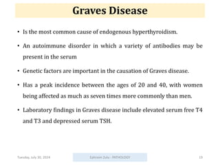 Graves Disease
• Is the most common cause of endogenous hyperthyroidism.
• An autoimmune disorder in which a variety of antibodies may be
present in the serum
• Genetic factors are important in the causation of Graves disease.
• Has a peak incidence between the ages of 20 and 40, with women
being affected as much as seven times more commonly than men.
• Laboratory findings in Graves disease include elevated serum free T4
and T3 and depressed serum TSH.
Tuesday, July 30, 2024 Ephraim Zulu - PATHOLOGY 19
 