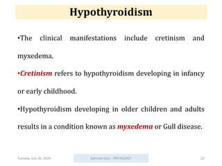 Hypothyroidism
•The clinical manifestations include cretinism and
myxedema.
•Cretinism refers to hypothyroidism developing in infancy
or early childhood.
•Hypothyroidism developing in older children and adults
results in a condition known as myxedema or Gull disease.
Tuesday, July 30, 2024 Ephraim Zulu - PATHOLOGY 22
 