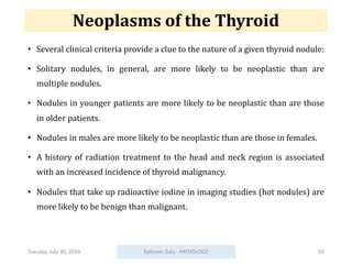 Neoplasms of the Thyroid
• Several clinical criteria provide a clue to the nature of a given thyroid nodule:
• Solitary nodules, in general, are more likely to be neoplastic than are
multiple nodules.
• Nodules in younger patients are more likely to be neoplastic than are those
in older patients.
• Nodules in males are more likely to be neoplastic than are those in females.
• A history of radiation treatment to the head and neck region is associated
with an increased incidence of thyroid malignancy.
• Nodules that take up radioactive iodine in imaging studies (hot nodules) are
more likely to be benign than malignant.
Tuesday, July 30, 2024 Ephraim Zulu - PATHOLOGY 29
 