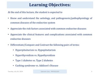 Learning Objectives:
At the end of this lecture, the student is expected to
• Know and understand the aetiology, and pathogenesis/pathophysiology of
common diseases of the endocrine system
• Appreciate the risk factors associated with common endocrine diseases
• Appreciate the clinical features and complications associated with common
endocrine diseases
• Differentiate/Compare and Contrast the following pairs of terms:
• Hyperpituitarism vs. Hypopituitarism
• Hyperthyroidism vs. Hypothyroidism
• Type 1 diabetes vs. Type 2 diabetes
• Cushing syndrome vs. Addison's Disease
Tuesday, July 30, 2024 Ephraim Zulu - PATHOLOGY 3
 