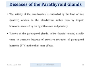 Diseases of the Parathyroid Glands
• The activity of the parathyroids is controlled by the level of free
(ionized) calcium in the bloodstream rather than by trophic
hormones secreted by the hypothalamus and pituitary.
• Tumors of the parathyroid glands, unlike thyroid tumors, usually
come to attention because of excessive secretion of parathyroid
hormone (PTH) rather than mass effects.
Tuesday, July 30, 2024 Ephraim Zulu - PATHOLOGY 32
 