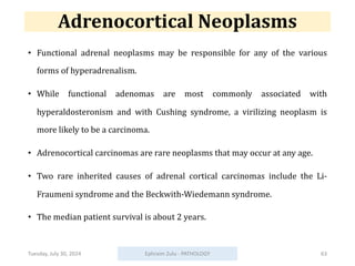 Adrenocortical Neoplasms
• Functional adrenal neoplasms may be responsible for any of the various
forms of hyperadrenalism.
• While functional adenomas are most commonly associated with
hyperaldosteronism and with Cushing syndrome, a virilizing neoplasm is
more likely to be a carcinoma.
• Adrenocortical carcinomas are rare neoplasms that may occur at any age.
• Two rare inherited causes of adrenal cortical carcinomas include the Li-
Fraumeni syndrome and the Beckwith-Wiedemann syndrome.
• The median patient survival is about 2 years.
Tuesday, July 30, 2024 Ephraim Zulu - PATHOLOGY 63
 