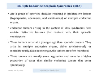 Multiple Endocrine Neoplasia Syndromes (MEN)
• Are a group of inherited diseases resulting in proliferative lesions
(hyperplasias, adenomas, and carcinomas) of multiple endocrine
organs.
• endocrine tumors arising in the context of MEN syndromes have
certain distinctive features that contrast with their sporadic
counterparts:
• These tumors occur at a younger age than sporadic cancers. They
arise in multiple endocrine organs, either synchronously or
metachronously. Even in one organ, the tumors are often multifocal.
• These tumors are usually more aggressive and recur in a higher
proportion of cases than similar endocrine tumors that occur
sporadically.
Tuesday, July 30, 2024 Ephraim Zulu - PATHOLOGY 64
 