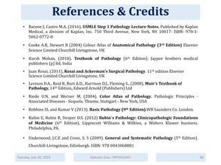 References & Credits
Tuesday, July 30, 2024 Ephraim Zulu - PATHOLOGY
• Barone J, Castro M.A. (2016), USMLE Step 1 Pathology Lecture Notes, Published by Kaplan
Medical, a division of Kaplan, Inc. 750 Third Avenue, New York, NY 10017: ISBN: 978-1-
5062-0772-8
• Cooke A.R, Stewart B (2004) Colour Atlas of Anatomical Pathology (3rd Edition) Elsevier
Science Limited Churchill Livingstone, UK
• Harsh Mohan, (2010). Textbook of Pathology (6th Edition). Jaypee brothers medical
publishers (p) ltd, India
• Juan Rosai, (2011), Rosai and Ackerman's Surgical Pathology. 11th edition Elsevier
Science Limited Churchill Livingstone, UK
• Levison D.A., Reid R, Burt A.D., Harrison D.J., Fleming S., (2008), Muir’s Textbook of
Pathology, 14th Edition, Edward Arnold (Publishers) Ltd
• Riede U.N, and Werner M, (2004). Color Atlas of Pathology. Pathologic Principles ·
Associated Diseases · Sequela. Thieme, Stuttgart - New York, USA
• Robbins SL and Kumar V (2013). Basic Pathology (9th Edition).WB Saunders Co. London.
• Rubin E, Rubin R, Strayer D.S. (2012) Rubin`s Pathology: Clinicopathologic Foundations
of Medicine (6th Edition), Lippincott Williams & Wilkins, a Wolters Kluwer business.
Philadelphia, PA.
• Underwood, J.C.E and Cross, S. S (2009). General and Systematic Pathology (5th Edition).
Churchill-Livingstone, Edinburgh. ISBN: 978 0443068881
66
References & Credits
 