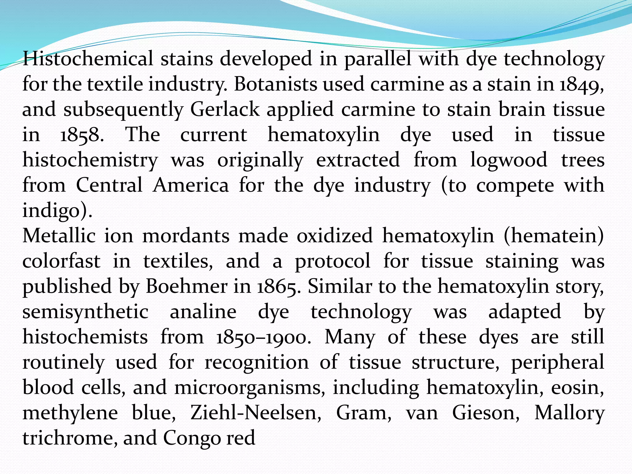 Histochemical stains developed in parallel with dye technology
for the textile industry. Botanists used carmine as a stain in 1849,
and subsequently Gerlack applied carmine to stain brain tissue
in 1858. The current hematoxylin dye used in tissue
histochemistry was originally extracted from logwood trees
from Central America for the dye industry (to compete with
indigo).
Metallic ion mordants made oxidized hematoxylin (hematein)
colorfast in textiles, and a protocol for tissue staining was
published by Boehmer in 1865. Similar to the hematoxylin story,
semisynthetic analine dye technology was adapted by
histochemists from 1850–1900. Many of these dyes are still
routinely used for recognition of tissue structure, peripheral
blood cells, and microorganisms, including hematoxylin, eosin,
methylene blue, Ziehl-Neelsen, Gram, van Gieson, Mallory
trichrome, and Congo red
 