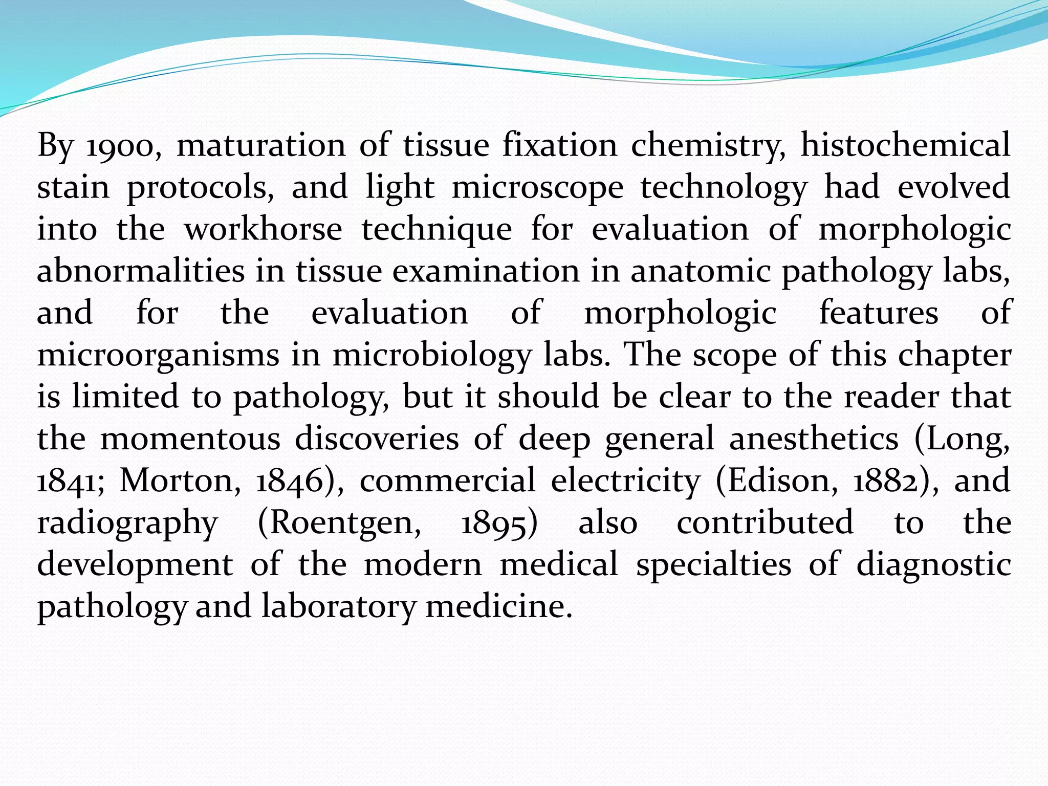 By 1900, maturation of tissue fixation chemistry, histochemical
stain protocols, and light microscope technology had evolved
into the workhorse technique for evaluation of morphologic
abnormalities in tissue examination in anatomic pathology labs,
and for the evaluation of morphologic features of
microorganisms in microbiology labs. The scope of this chapter
is limited to pathology, but it should be clear to the reader that
the momentous discoveries of deep general anesthetics (Long,
1841; Morton, 1846), commercial electricity (Edison, 1882), and
radiography (Roentgen, 1895) also contributed to the
development of the modern medical specialties of diagnostic
pathology and laboratory medicine.
 