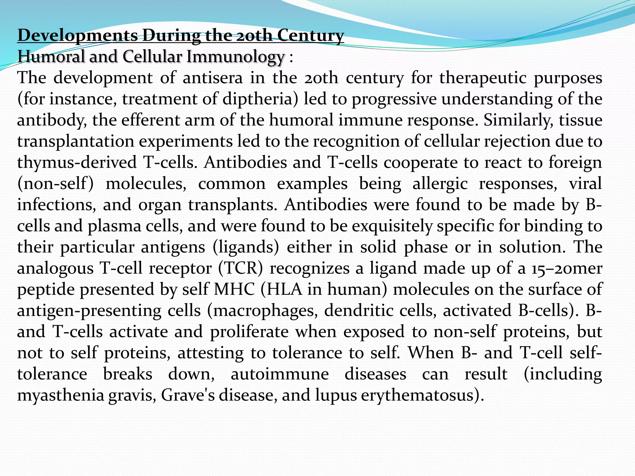 Developments During the 20th Century
Humoral and Cellular Immunology :
The development of antisera in the 20th century for therapeutic purposes
(for instance, treatment of diptheria) led to progressive understanding of the
antibody, the efferent arm of the humoral immune response. Similarly, tissue
transplantation experiments led to the recognition of cellular rejection due to
thymus-derived T-cells. Antibodies and T-cells cooperate to react to foreign
(non-self) molecules, common examples being allergic responses, viral
infections, and organ transplants. Antibodies were found to be made by B-
cells and plasma cells, and were found to be exquisitely specific for binding to
their particular antigens (ligands) either in solid phase or in solution. The
analogous T-cell receptor (TCR) recognizes a ligand made up of a 15–20mer
peptide presented by self MHC (HLA in human) molecules on the surface of
antigen-presenting cells (macrophages, dendritic cells, activated B-cells). B-
and T-cells activate and proliferate when exposed to non-self proteins, but
not to self proteins, attesting to tolerance to self. When B- and T-cell self-
tolerance breaks down, autoimmune diseases can result (including
myasthenia gravis, Grave's disease, and lupus erythematosus).
 