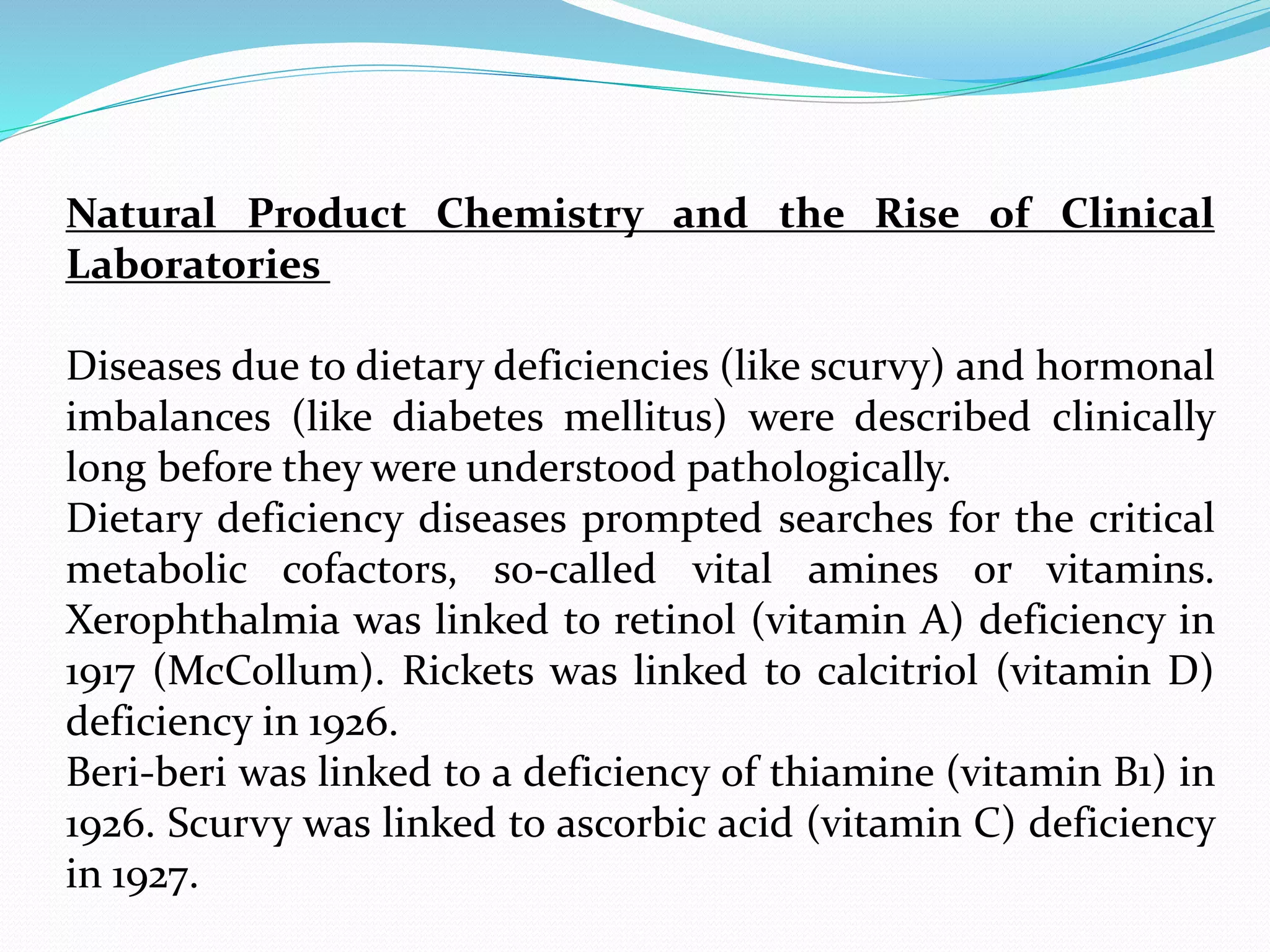 Natural Product Chemistry and the Rise of Clinical
Laboratories
Diseases due to dietary deficiencies (like scurvy) and hormonal
imbalances (like diabetes mellitus) were described clinically
long before they were understood pathologically.
Dietary deficiency diseases prompted searches for the critical
metabolic cofactors, so-called vital amines or vitamins.
Xerophthalmia was linked to retinol (vitamin A) deficiency in
1917 (McCollum). Rickets was linked to calcitriol (vitamin D)
deficiency in 1926.
Beri-beri was linked to a deficiency of thiamine (vitamin B1) in
1926. Scurvy was linked to ascorbic acid (vitamin C) deficiency
in 1927.
 
