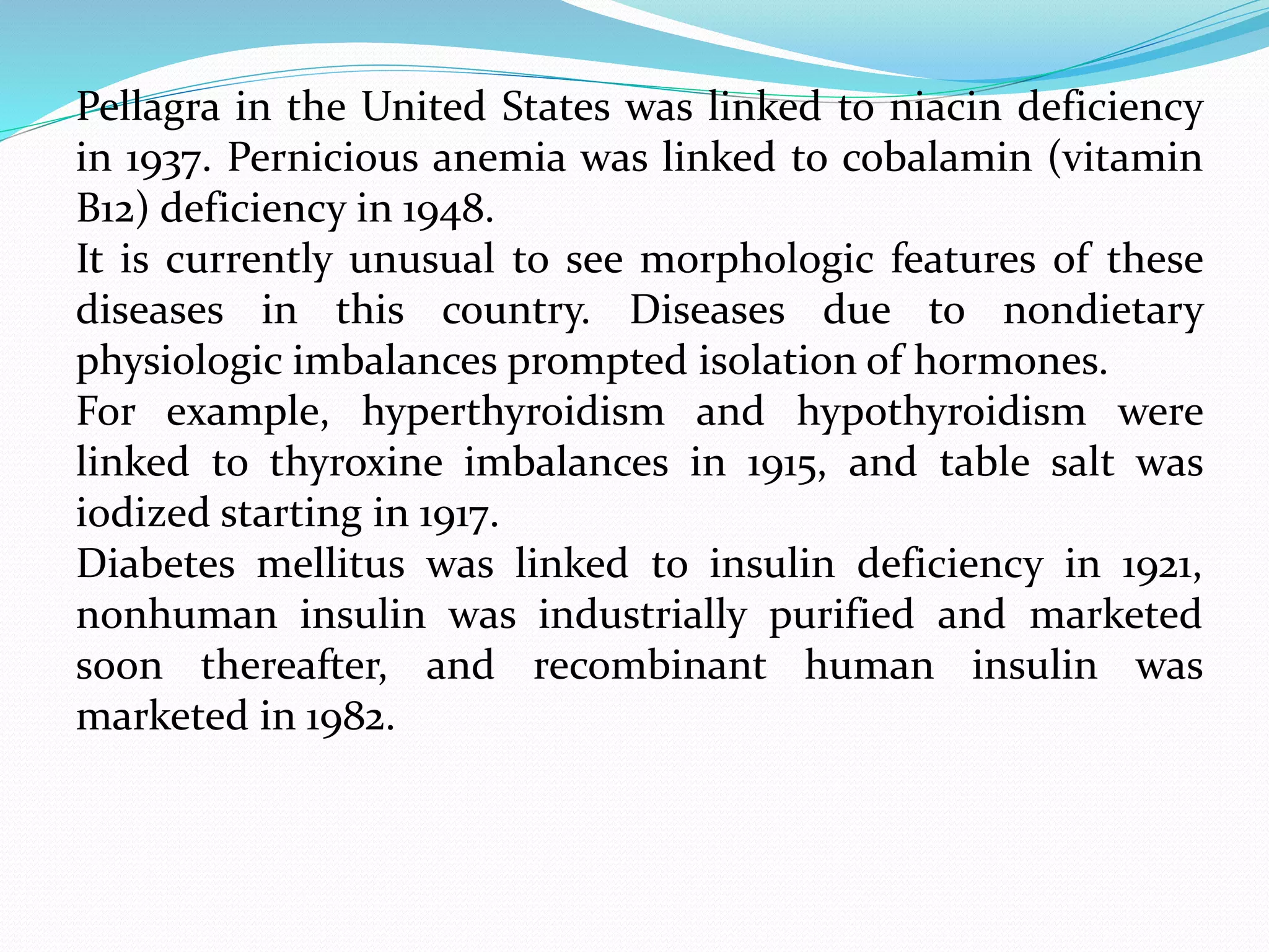 Pellagra in the United States was linked to niacin deficiency
in 1937. Pernicious anemia was linked to cobalamin (vitamin
B12) deficiency in 1948.
It is currently unusual to see morphologic features of these
diseases in this country. Diseases due to nondietary
physiologic imbalances prompted isolation of hormones.
For example, hyperthyroidism and hypothyroidism were
linked to thyroxine imbalances in 1915, and table salt was
iodized starting in 1917.
Diabetes mellitus was linked to insulin deficiency in 1921,
nonhuman insulin was industrially purified and marketed
soon thereafter, and recombinant human insulin was
marketed in 1982.
 