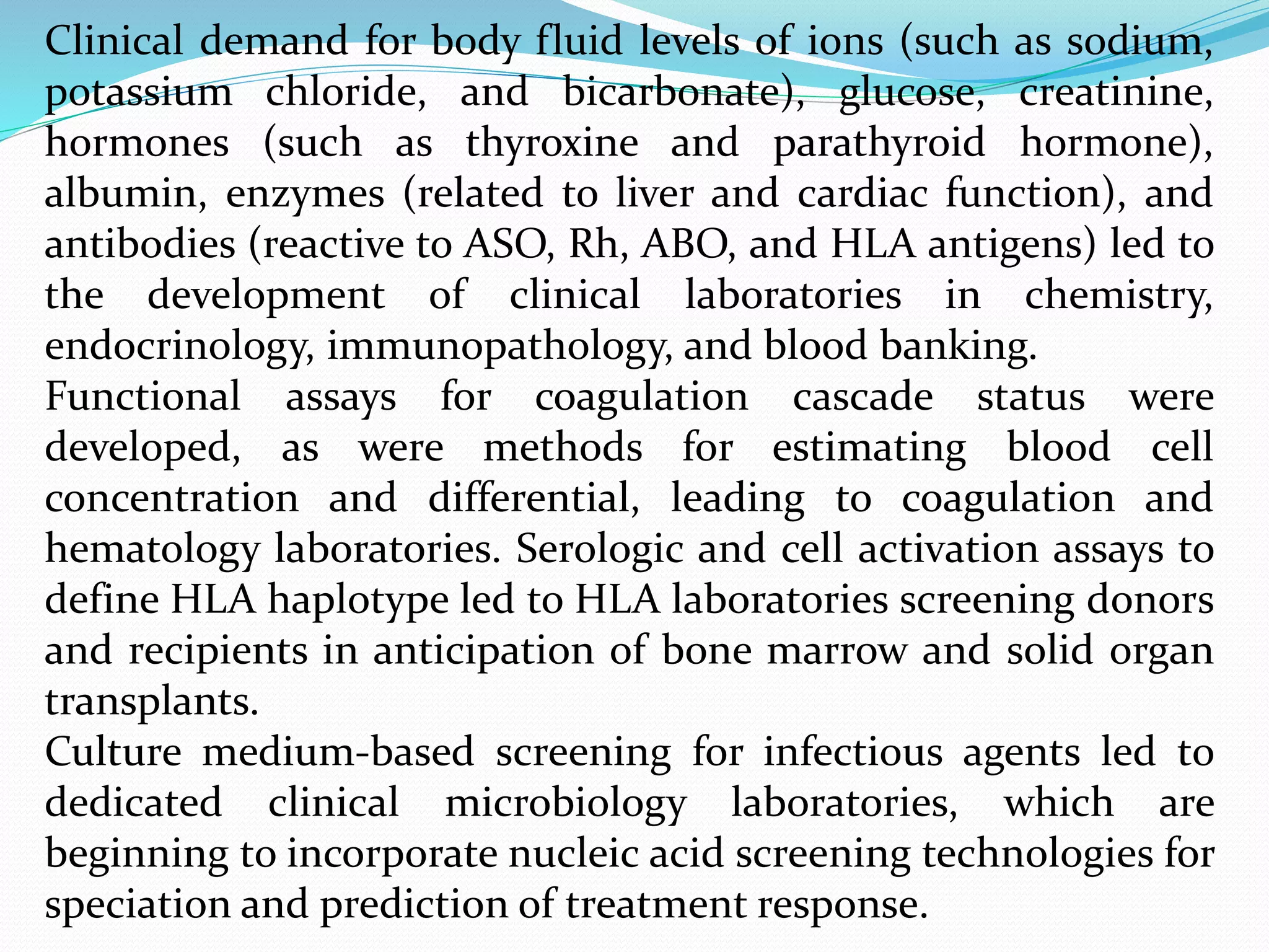 Clinical demand for body fluid levels of ions (such as sodium,
potassium chloride, and bicarbonate), glucose, creatinine,
hormones (such as thyroxine and parathyroid hormone),
albumin, enzymes (related to liver and cardiac function), and
antibodies (reactive to ASO, Rh, ABO, and HLA antigens) led to
the development of clinical laboratories in chemistry,
endocrinology, immunopathology, and blood banking.
Functional assays for coagulation cascade status were
developed, as were methods for estimating blood cell
concentration and differential, leading to coagulation and
hematology laboratories. Serologic and cell activation assays to
define HLA haplotype led to HLA laboratories screening donors
and recipients in anticipation of bone marrow and solid organ
transplants.
Culture medium-based screening for infectious agents led to
dedicated clinical microbiology laboratories, which are
beginning to incorporate nucleic acid screening technologies for
speciation and prediction of treatment response.
 