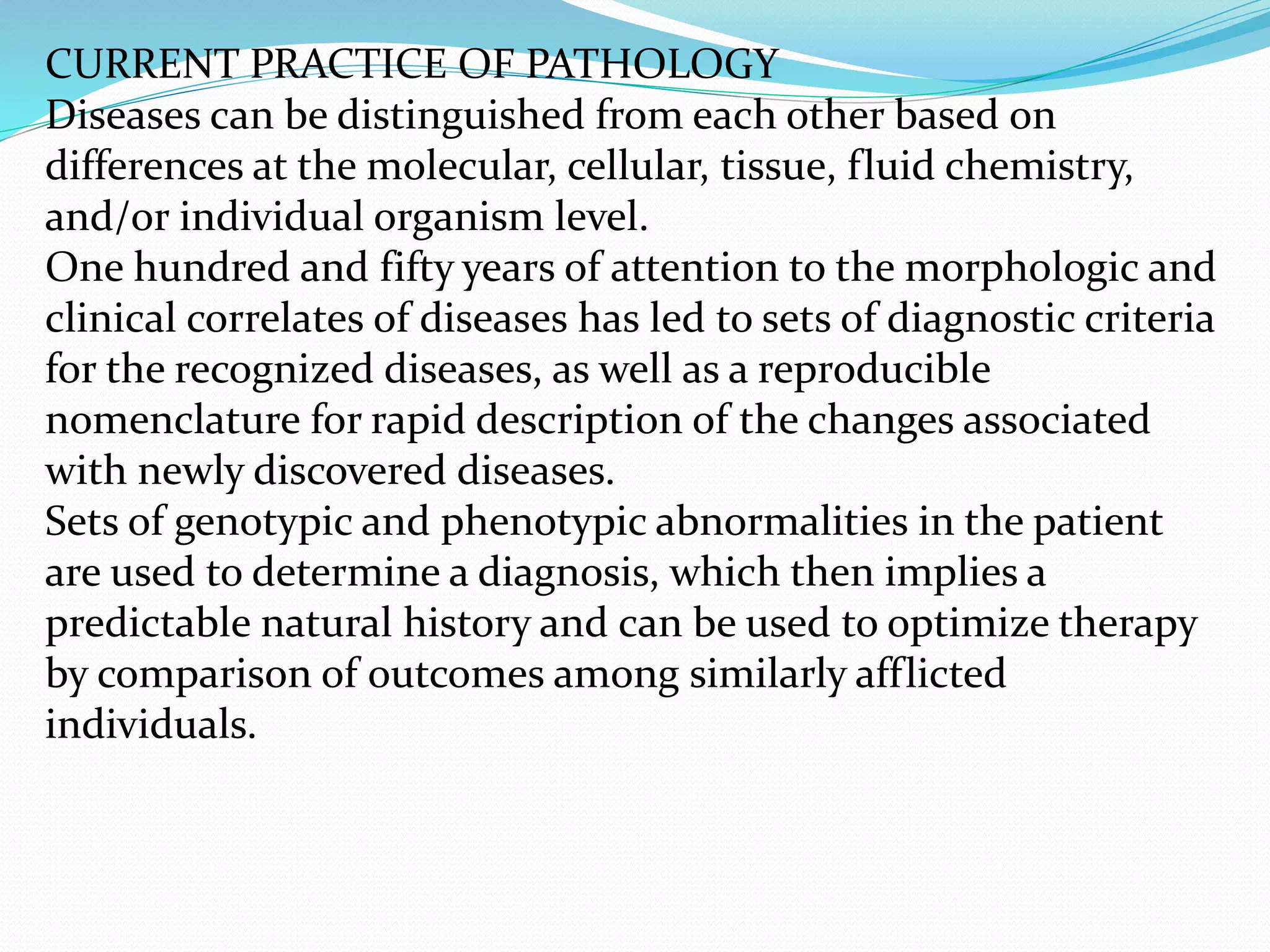 CURRENT PRACTICE OF PATHOLOGY
Diseases can be distinguished from each other based on
differences at the molecular, cellular, tissue, fluid chemistry,
and/or individual organism level.
One hundred and fifty years of attention to the morphologic and
clinical correlates of diseases has led to sets of diagnostic criteria
for the recognized diseases, as well as a reproducible
nomenclature for rapid description of the changes associated
with newly discovered diseases.
Sets of genotypic and phenotypic abnormalities in the patient
are used to determine a diagnosis, which then implies a
predictable natural history and can be used to optimize therapy
by comparison of outcomes among similarly afflicted
individuals.
 