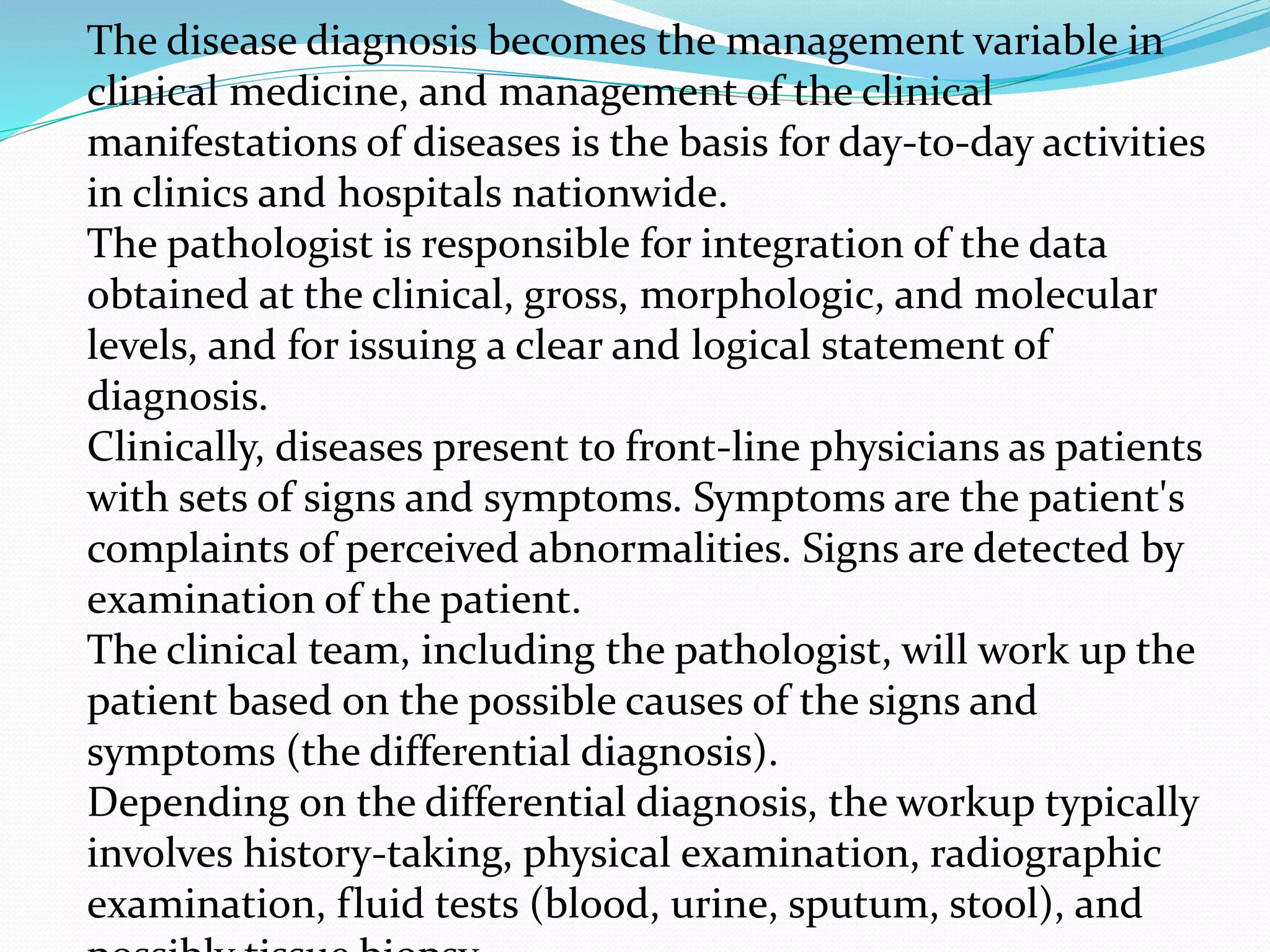 The disease diagnosis becomes the management variable in
clinical medicine, and management of the clinical
manifestations of diseases is the basis for day-to-day activities
in clinics and hospitals nationwide.
The pathologist is responsible for integration of the data
obtained at the clinical, gross, morphologic, and molecular
levels, and for issuing a clear and logical statement of
diagnosis.
Clinically, diseases present to front-line physicians as patients
with sets of signs and symptoms. Symptoms are the patient's
complaints of perceived abnormalities. Signs are detected by
examination of the patient.
The clinical team, including the pathologist, will work up the
patient based on the possible causes of the signs and
symptoms (the differential diagnosis).
Depending on the differential diagnosis, the workup typically
involves history-taking, physical examination, radiographic
examination, fluid tests (blood, urine, sputum, stool), and
 
