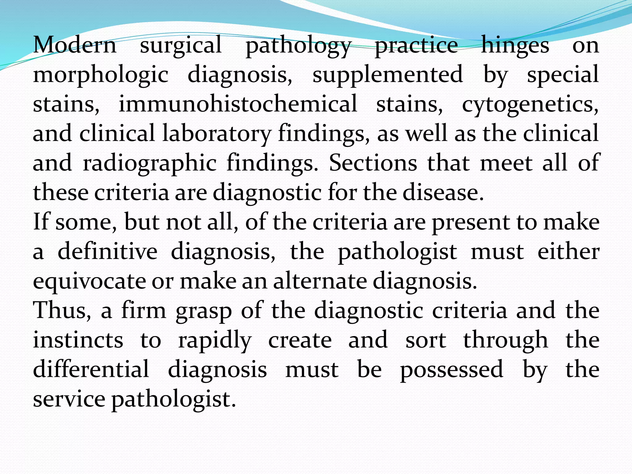 Modern surgical pathology practice hinges on
morphologic diagnosis, supplemented by special
stains, immunohistochemical stains, cytogenetics,
and clinical laboratory findings, as well as the clinical
and radiographic findings. Sections that meet all of
these criteria are diagnostic for the disease.
If some, but not all, of the criteria are present to make
a definitive diagnosis, the pathologist must either
equivocate or make an alternate diagnosis.
Thus, a firm grasp of the diagnostic criteria and the
instincts to rapidly create and sort through the
differential diagnosis must be possessed by the
service pathologist.
 