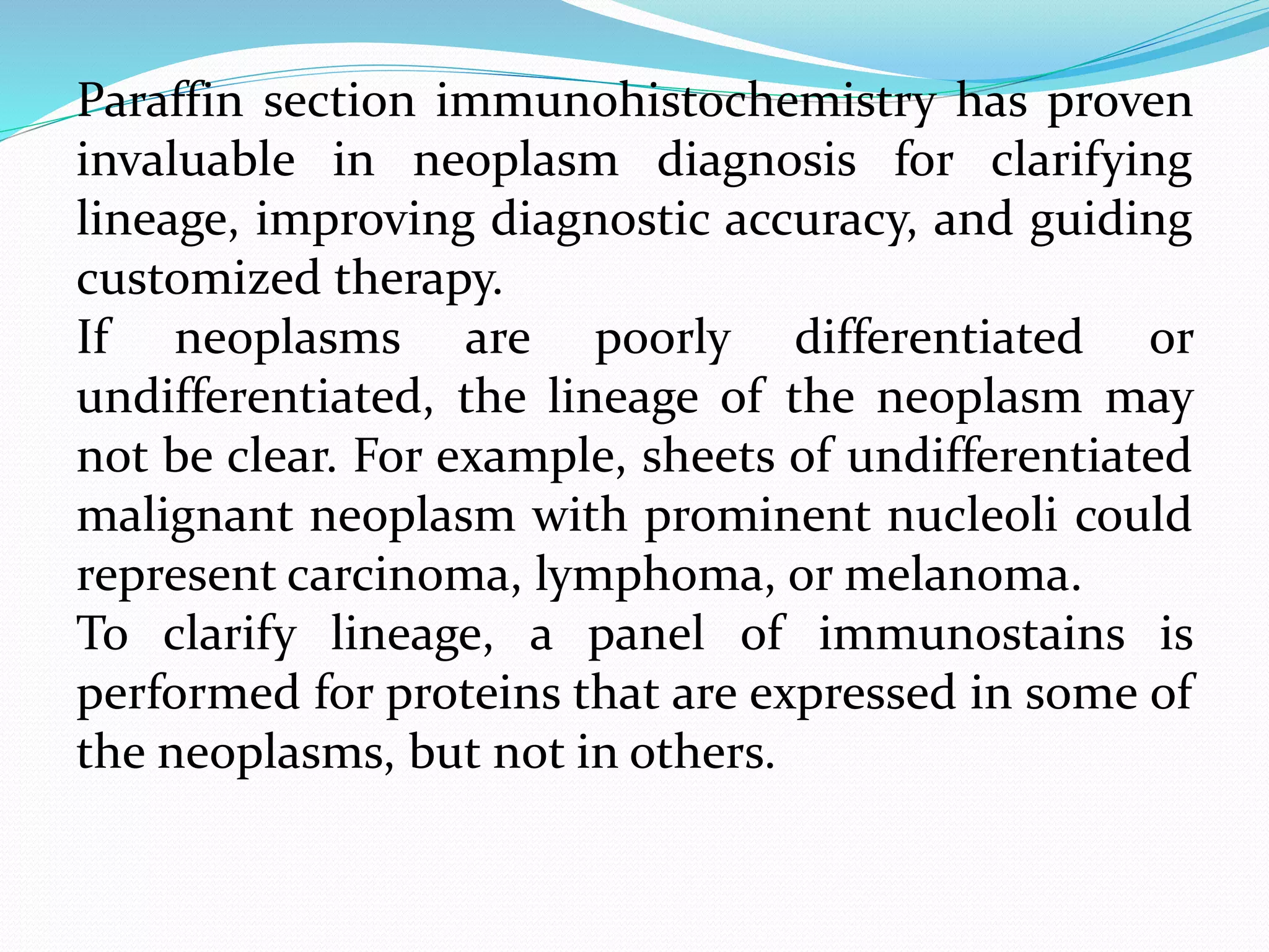 Paraffin section immunohistochemistry has proven
invaluable in neoplasm diagnosis for clarifying
lineage, improving diagnostic accuracy, and guiding
customized therapy.
If neoplasms are poorly differentiated or
undifferentiated, the lineage of the neoplasm may
not be clear. For example, sheets of undifferentiated
malignant neoplasm with prominent nucleoli could
represent carcinoma, lymphoma, or melanoma.
To clarify lineage, a panel of immunostains is
performed for proteins that are expressed in some of
the neoplasms, but not in others.
 