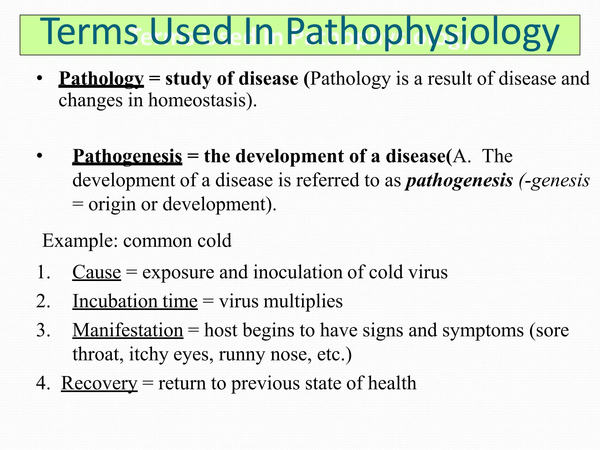 Terms Used In Pathophysiology
• Pathology = study of disease (Pathology is a result of disease and
changes in homeostasis).
• Pathogenesis = the development of a disease(A. The
development of a disease is referred to as pathogenesis (-genesis
= origin or development).
Example: common cold
1. Cause = exposure and inoculation of cold virus
2. Incubation time = virus multiplies
3. Manifestation = host begins to have signs and symptoms (sore
throat, itchy eyes, runny nose, etc.)
4. Recovery = return to previous state of health
 