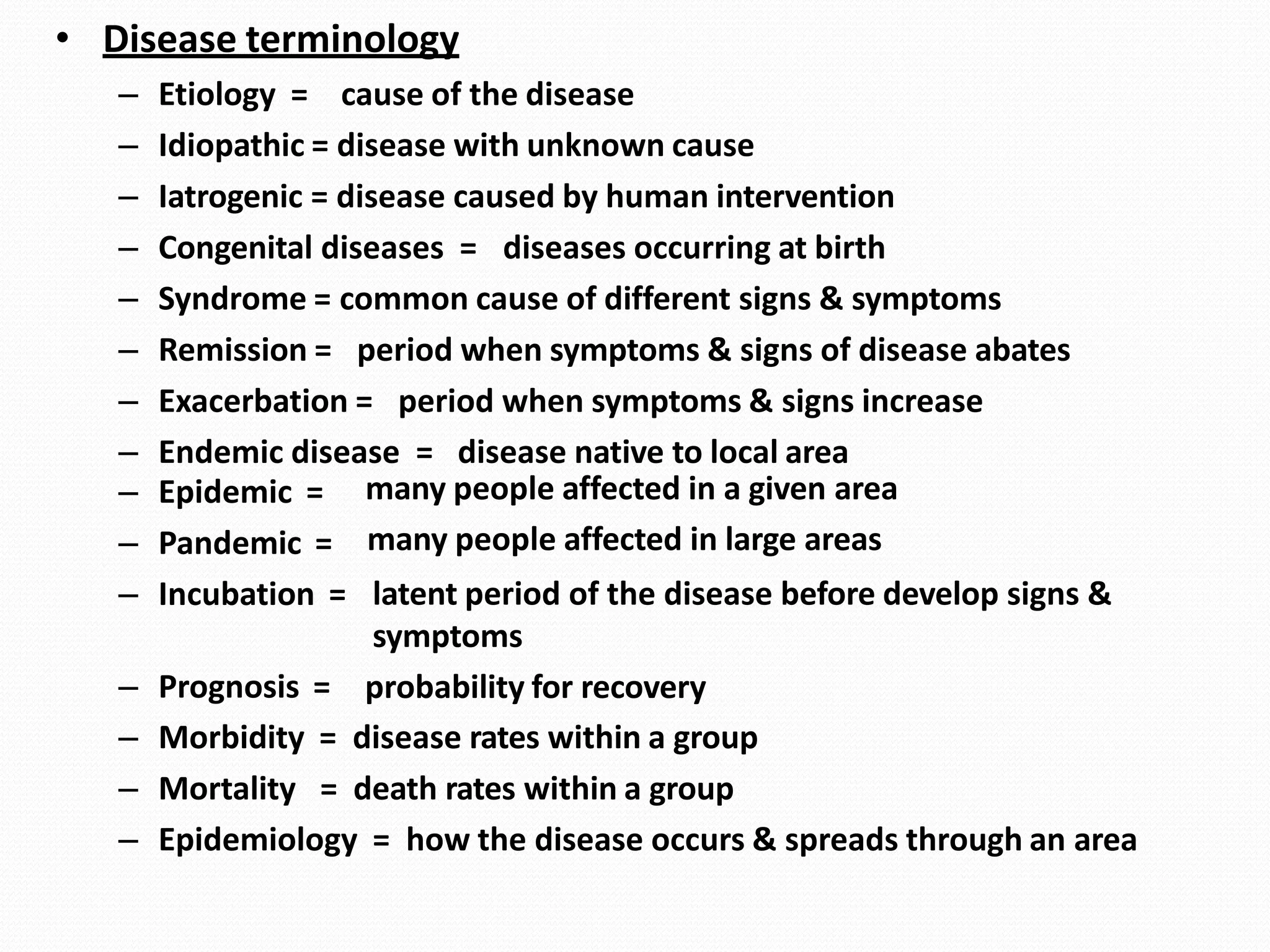 • Disease terminology
– Etiology = cause of the disease
– Idiopathic = disease with unknown cause
– Iatrogenic = disease caused by human intervention
– Congenital diseases = diseases occurring at birth
– Syndrome = common cause of different signs & symptoms
– Remission = period when symptoms & signs of disease abates
– Exacerbation = period when symptoms & signs increase
– Endemic disease = disease native to local area
– Epidemic =
– Pandemic =
– Incubation =
– Prognosis =
many people affected in a given area
many people affected in large areas
latent period of the disease before develop signs &
symptoms
probability for recovery
– Morbidity = disease rates within a group
– Mortality = death rates within a group
– Epidemiology = how the disease occurs & spreads through an area
 