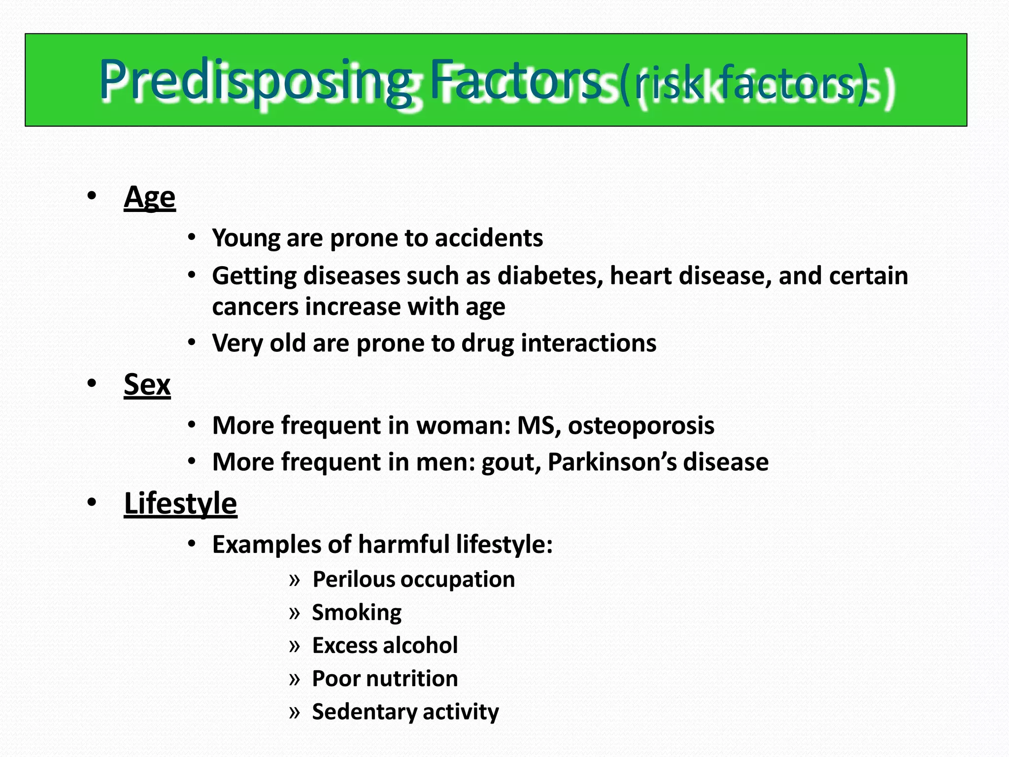 Predisposing Factors (risk factors)
• Age
• Young are prone to accidents
• Getting diseases such as diabetes, heart disease, and certain
cancers increase with age
• Very old are prone to drug interactions
• Sex
• More frequent in woman: MS, osteoporosis
• More frequent in men: gout, Parkinson’s disease
• Lifestyle
• Examples of harmful lifestyle:
» Perilous occupation
» Smoking
» Excess alcohol
» Poor nutrition
» Sedentary activity
 
