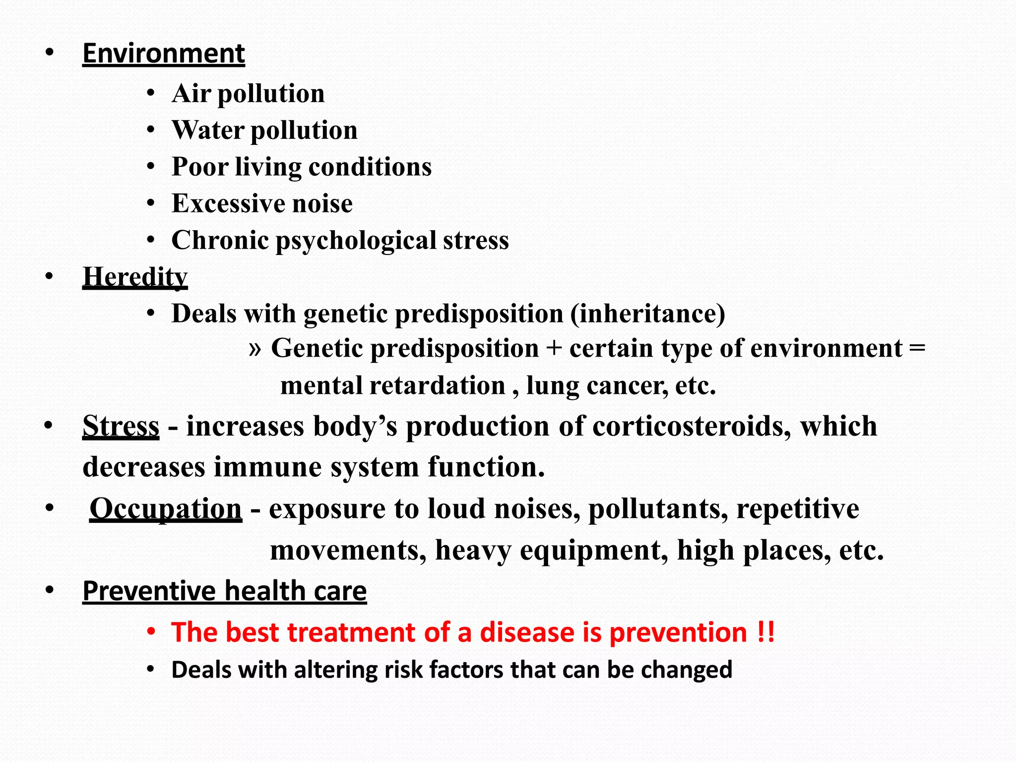 • Environment
• Air pollution
• Water pollution
• Poor living conditions
• Excessive noise
• Chronic psychological stress
• Heredity
• Deals with genetic predisposition (inheritance)
» Genetic predisposition + certain type of environment =
mental retardation , lung cancer, etc.
• Stress - increases body’s production of corticosteroids, which
decreases immune system function.
• Occupation - exposure to loud noises, pollutants, repetitive
movements, heavy equipment, high places, etc.
• Preventive health care
• The best treatment of a disease is prevention !!
• Deals with altering risk factors that can be changed
 