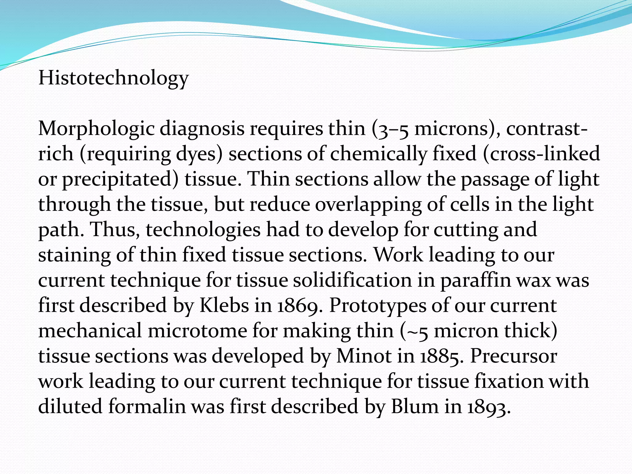 Histotechnology
Morphologic diagnosis requires thin (3–5 microns), contrast-
rich (requiring dyes) sections of chemically fixed (cross-linked
or precipitated) tissue. Thin sections allow the passage of light
through the tissue, but reduce overlapping of cells in the light
path. Thus, technologies had to develop for cutting and
staining of thin fixed tissue sections. Work leading to our
current technique for tissue solidification in paraffin wax was
first described by Klebs in 1869. Prototypes of our current
mechanical microtome for making thin (~5 micron thick)
tissue sections was developed by Minot in 1885. Precursor
work leading to our current technique for tissue fixation with
diluted formalin was first described by Blum in 1893.
 