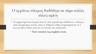 Ο εμφύλιος πόλεμος διαδόθηκε σε πάρα πολλές
πόλεις-κράτη
• Το χαρακτηριστικό στοιχείο είναι ότι όσο περισσότερο διαδιδόταν ο πόλεμος,
τόσο σκληρότερος γινόταν, αφού οι άνθρωποι καθώς πληροφορούνταν το τι
έγινε σε άλλες πόλεις, γίνονταν πιο ύπουλοι και εκδικητικοί.
• Γιατί πιστεύετε πως συμβαίνει αυτό;
 