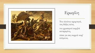 Ερωφίλη
Του πλούτου αχορταγιά,
τση δόξας πείνα,
του χρυσαφιού ακριβιά
καταραμένη,
πόσα για σας κορμιά νεκρ'
απόμεινα,
 