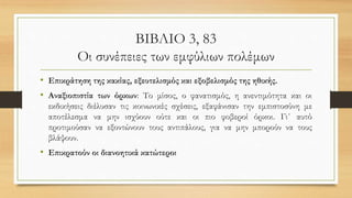 ΒΙΒΛΙΟ 3, 83
Οι συνέπειες των εμφύλιων πολέμων
• Επικράτηση της κακίας, εξευτελισμός και εξοβελισμός της ηθικής.
• Αναξιοπιστία των όρκων: Το μίσος, ο φανατισμός, η ανεντιμότητα και οι
εκδικήσεις διέλυσαν τις κοινωνικές σχέσεις, εξαφάνισαν την εμπιστοσύνη με
αποτέλεσμα να μην ισχύουν ούτε και οι πιο φοβεροί όρκοι. Γι΄ αυτό
προτιμούσαν να εξοντώνουν τους αντιπάλους, για να μην μπορούν να τους
βλάψουν.
• Επικρατούν οι διανοητικά κατώτεροι
 