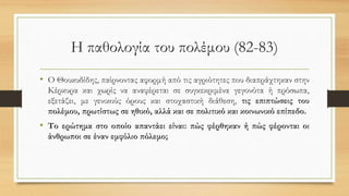 Η παθολογία του πολέμου (82-83)
• Ο Θουκυδίδης, παίρνοντας αφορμή από τις αγριότητες που διαπράχτηκαν στην
Κέρκυρα και χωρίς να αναφέρεται σε συγκεκριμένα γεγονότα ή πρόσωπα,
εξετάζει, με γενικούς όρους και στοχαστική διάθεση, τις επιπτώσεις του
πολέμου, πρωτίστως σε ηθικό, αλλά και σε πολιτικό και κοινωνικό επίπεδο.
• Το ερώτημα στο οποίο απαντάει είναι: πώς φέρθηκαν ή πώς φέρονται οι
άνθρωποι σε έναν εμφύλιο πόλεμο;
 