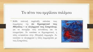Το αίτιο του εμφύλιου πολέμου
• Κάθε πολιτική παράταξη καλούσε τους
συμμάχους της (οι δημοκρατικοί τους
Αθηναίους – οι ολιγαρχικοί τους Σπαρτιάτες),
για να συντρίψει τους αντιπάλους και να
επικρατήσει. Αν νικούσαν οι δημοκρατικοί, η
πόλη εντασσόταν στην Αθηναϊκή συμμαχία. Αν
νικούσαν οι ολιγαρχικοί η πόλη συμμαχούσε με
τους Σπαρτιάτες.
 