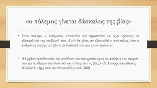 «ο πόλεμος γίνεται δάσκαλος της βίας»
• Στον πόλεμο ο άνθρωπος απειλείται και προσπαθεί να βρει τρόπους να
εξασφαλίσει την επιβίωσή του. Αυτό θα γίνει, αν εξοντωθεί ο αντίπαλος, έτσι ο
άνθρωπος ενεργεί με βάση τα ένστικτά του και αποκτηνώνεται.
• «Η φράση αποδεικνύει την αντίθεση του ιστορικού προς τις απόψεις του καιρού
του για το δίκαιο του δυνατού και το θεμιτό της βίας.» (Α. Γεωργοπαπαδάκος
«Εκλεκτά μέρη από τον Θουκυδίδη» σελ. 268)
 
