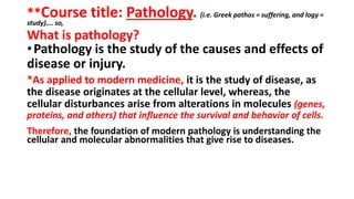 **Course title: Pathology. (i.e. Greek pathos = suffering, and logy =
study)…. so,
What is pathology?
•Pathology is the study of the causes and effects of
disease or injury.
*As applied to modern medicine, it is the study of disease, as
the disease originates at the cellular level, whereas, the
cellular disturbances arise from alterations in molecules (genes,
proteins, and others) that influence the survival and behavior of cells.
Therefore, the foundation of modern pathology is understanding the
cellular and molecular abnormalities that give rise to diseases.
 