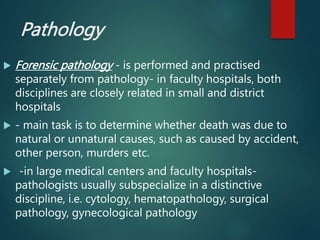 Pathology
 Forensic pathology - is performed and practised
separately from pathology- in faculty hospitals, both
disciplines are closely related in small and district
hospitals
 - main task is to determine whether death was due to
natural or unnatural causes, such as caused by accident,
other person, murders etc.
 -in large medical centers and faculty hospitals-
pathologists usually subspecialize in a distinctive
discipline, i.e. cytology, hematopathology, surgical
pathology, gynecological pathology
 