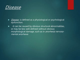 Disease
 Disease- is defined as a physiological or psychological
dysfunction.
 -it can be caused by obvious structural abnormalities,
or may be less well defined-without obvious
morphological damage, such as in anorhexia nervosa-
mental anorhexia
 