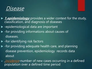 Disease
 1.epidemiology-provides a wider context for the study,
classification, and diagnosis of diseases
 -epidemiological data are important
 -for providing informations about causes of
diseases.
 -for identifying risk factors
 -for providing adequate health care, and planning
disease prevention, epidemiology records data
about
 .incidence-number of new cases occurring in a defined
population over a defined time period
 