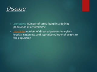 Disease
 prevalence-number of cases found in a defined
population at a stated time
 morbidity-number of diseased persons in a given
locality, nation etc. and mortality-number of deaths to
the population
 