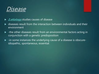 Disease
 2.etiology studies causes of disease
 diseases result from the interaction between individuals and their
environment
 -the other diseases result from an environmental factors acting in
conjunction with a genetic predisposition
 -in some instances the underlying cause of a disease is obscure-
idiopathic, spontaneous, essential
 