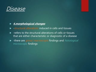 Disease
 4.morphological changes
 -structural alterations induced in cells and tissues
 -refers to the structural alterations of cells or tissues
that are either characteristic or diagnostic of a disease
 -there are gross/ macroscopic findings and histological
microscopic findings
 